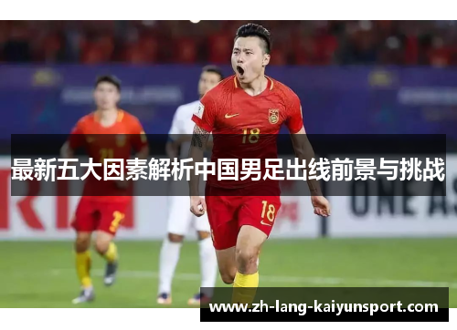 最新五大因素解析中国男足出线前景与挑战 最新五大因素解析中国男足出线前景与挑战