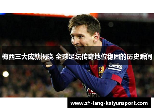 梅西三大成就揭晓 全球足坛传奇地位稳固的历史瞬间 梅西三大成就揭晓 全球足坛传奇地位稳固的历史瞬间