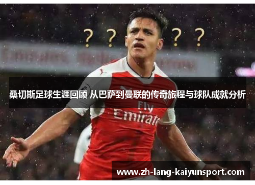 桑切斯足球生涯回顾 从巴萨到曼联的传奇旅程与球队成就分析