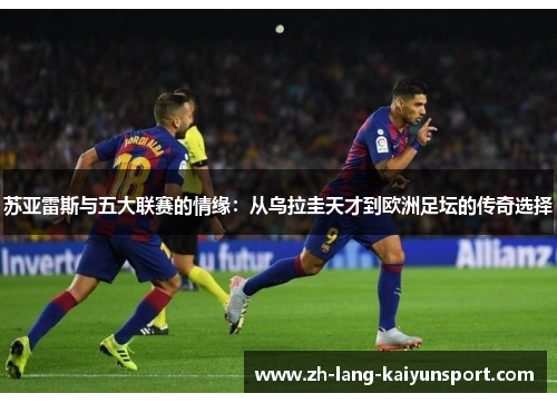 苏亚雷斯与五大联赛的情缘:从乌拉圭天才到欧洲足坛的传奇选择 苏亚雷斯与五大联赛的情缘:从乌拉圭天才到欧洲足坛的传奇选择