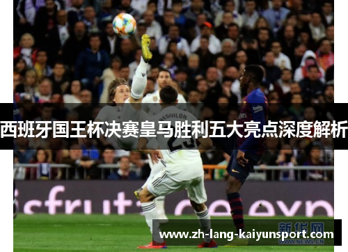 西班牙国王杯决赛皇马胜利五大亮点深度解析 西班牙国王杯决赛皇马胜利五大亮点深度解析