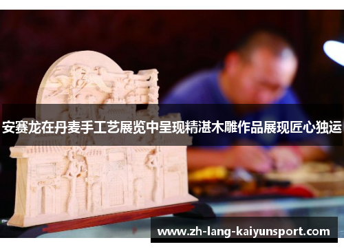 安赛龙在丹麦手工艺展览中呈现精湛木雕作品展现匠心独运