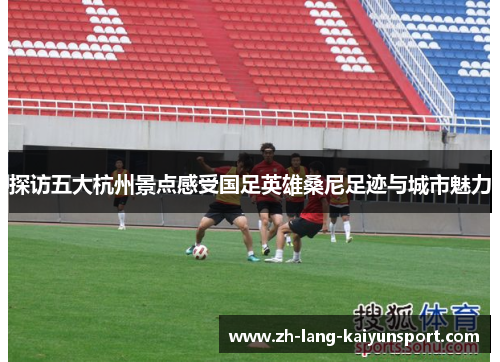 探访五大杭州景点感受国足英雄桑尼足迹与城市魅力