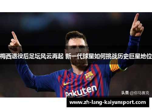 梅西退役后足坛风云再起 新一代球星如何挑战历史巨星地位