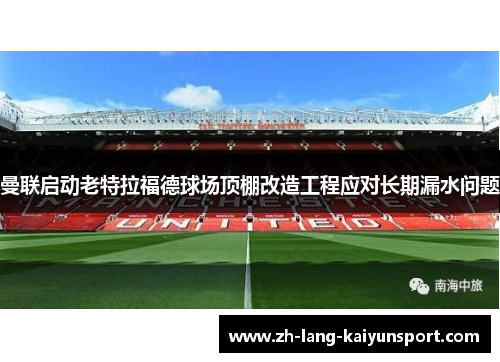 曼联启动老特拉福德球场顶棚改造工程应对长期漏水问题 曼联启动老特拉福德球场顶棚改造工程应对长期漏水问题
