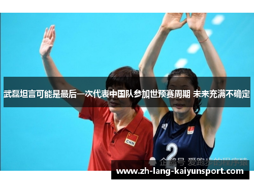 武磊坦言可能是最后一次代表中国队参加世预赛周期 未来充满不确定